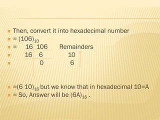  Then, convert it into hexadecimal number
 = (106)10
 = 16 106 Remainders
 16 6 10
 0 6
 =(6 10)16 but we know that in hexadecimal 10=A
 = So, Answer will be (6A)16 .
 