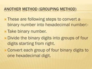 ANOTHER METHOD (GROUPING METHOD)
 These are following steps to convert a
binary number into hexadecimal number:-
 Take binary number.
 Divide the binary digits into groups of four
digits starting from right.
 Convert each group of four binary digits to
one hexadecimal digit.
 