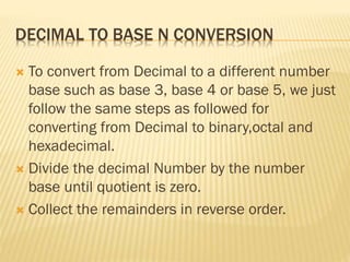 DECIMAL TO BASE N CONVERSION
 To convert from Decimal to a different number
base such as base 3, base 4 or base 5, we just
follow the same steps as followed for
converting from Decimal to binary,octal and
hexadecimal.
 Divide the decimal Number by the number
base until quotient is zero.
 Collect the remainders in reverse order.
 