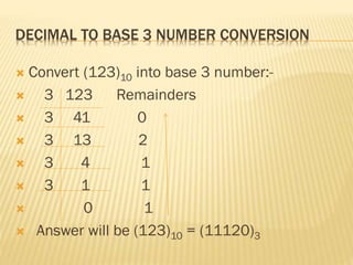 DECIMAL TO BASE 3 NUMBER CONVERSION
 Convert (123)10 into base 3 number:-
 3 123 Remainders
 3 41 0
 3 13 2
 3 4 1
 3 1 1
 0 1
 Answer will be (123)10 = (11120)3
 