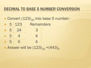 DECIMAL TO BASE 5 NUMBER CONVERSION
 Convert (123)10 into base 5 number:-
 5 123 Remainders
 5 24 3
 5 4 4
 5 0 4
 Answer will be (123)10 =(443)5
 