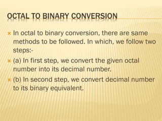 OCTAL TO BINARY CONVERSION
 In octal to binary conversion, there are same
methods to be followed. In which, we follow two
steps:-
 (a) In first step, we convert the given octal
number into its decimal number.
 (b) In second step, we convert decimal number
to its binary equivalent.
 