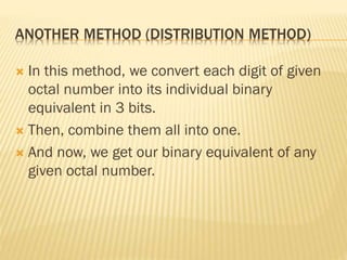 ANOTHER METHOD (DISTRIBUTION METHOD)
 In this method, we convert each digit of given
octal number into its individual binary
equivalent in 3 bits.
 Then, combine them all into one.
 And now, we get our binary equivalent of any
given octal number.
 
