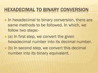 HEXADECIMAL TO BINARY CONVERSION
 In hexadecimal to binary conversion, there are
same methods to be followed. In which, we
follow two steps:-
 (a) In first step, we convert the given
hexadecimal number into its decimal number.
 (b) In second step, we convert this decimal
number into its binary equivalent.
 