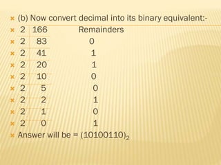  (b) Now convert decimal into its binary equivalent:-
 2 166 Remainders
 2 83 0
 2 41 1
 2 20 1
 2 10 0
 2 5 0
 2 2 1
 2 1 0
 2 0 1
 Answer will be = (10100110)2
 