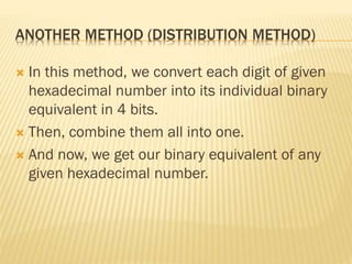 ANOTHER METHOD (DISTRIBUTION METHOD)
 In this method, we convert each digit of given
hexadecimal number into its individual binary
equivalent in 4 bits.
 Then, combine them all into one.
 And now, we get our binary equivalent of any
given hexadecimal number.
 
