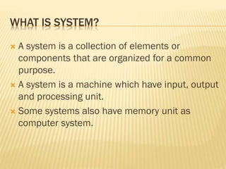 WHAT IS SYSTEM?
 A system is a collection of elements or
components that are organized for a common
purpose.
 A system is a machine which have input, output
and processing unit.
 Some systems also have memory unit as
computer system.
 