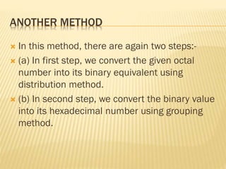 ANOTHER METHOD
 In this method, there are again two steps:-
 (a) In first step, we convert the given octal
number into its binary equivalent using
distribution method.
 (b) In second step, we convert the binary value
into its hexadecimal number using grouping
method.
 