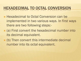 HEXADECIMAL TO OCTAL CONVERSION
 Hexadecimal to Octal Conversion can be
implemented in two various ways. In first ways
there are two following steps:-
 (a) First convert the hexadecimal number into
its decimal equivalent.
 (b) Then convert this intermediate decimal
number into its octal equivalent.
 