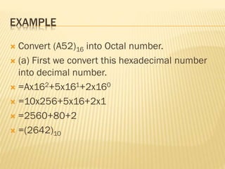 EXAMPLE
 Convert (A52)16 into Octal number.
 (a) First we convert this hexadecimal number
into decimal number.
 =Ax162+5x161+2x160
 =10x256+5x16+2x1
 =2560+80+2
 =(2642)10
 