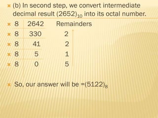  (b) In second step, we convert intermediate
decimal result (2652)10 into its octal number.
 8 2642 Remainders
 8 330 2
 8 41 2
 8 5 1
 8 0 5
 So, our answer will be =(5122)8
 