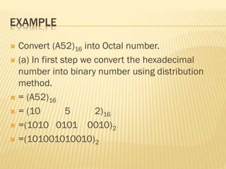 EXAMPLE
 Convert (A52)16 into Octal number.
 (a) In first step we convert the hexadecimal
number into binary number using distribution
method.
 = (A52)16
 = (10 5 2)16
 =(1010 0101 0010)2
 =(101001010010)2
 