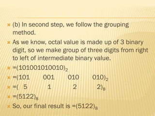  (b) In second step, we follow the grouping
method.
 As we know, octal value is made up of 3 binary
digit, so we make group of three digits from right
to left of intermediate binary value.
 =(101001010010)2
 =(101 001 010 010)2
 =( 5 1 2 2)8
 =(5122)8
 So, our final result is =(5122)8
 