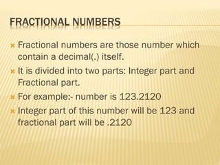 FRACTIONAL NUMBERS
 Fractional numbers are those number which
contain a decimal(.) itself.
 It is divided into two parts: Integer part and
Fractional part.
 For example:- number is 123.2120
 Integer part of this number will be 123 and
fractional part will be .2120
 