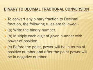 BINARY TO DECIMAL FRACTIONAL CONVERSION
 To convert any binary fraction to Decimal
fraction, the following rules are followed:-
 (a) Write the binary number.
 (b) Multiply each digit of given number with
power of position.
 (c) Before the point, power will be in terms of
positive number and after the point power will
be in negative number.
 