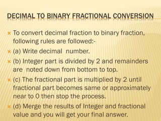 DECIMAL TO BINARY FRACTIONAL CONVERSION
 To convert decimal fraction to binary fraction,
following rules are followed:-
 (a) Write decimal number.
 (b) Integer part is divided by 2 and remainders
are noted down from bottom to top.
 (c) The fractional part is multiplied by 2 until
fractional part becomes same or approximately
near to 0 then stop the process.
 (d) Merge the results of Integer and fractional
value and you will get your final answer.
 