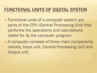 FUNCTIONAL UNITS OF DIGITAL SYSTEM
 Functional units of a computer system are
parts of the CPU (Central Processing Unit) that
performs the operations and calculations
called for by the computer program.
 A computer consists of three main components
namely, Input unit, Central Processing Unit and
Output unit.
 