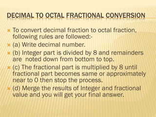 DECIMAL TO OCTAL FRACTIONAL CONVERSION
 To convert decimal fraction to octal fraction,
following rules are followed:-
 (a) Write decimal number.
 (b) Integer part is divided by 8 and remainders
are noted down from bottom to top.
 (c) The fractional part is multiplied by 8 until
fractional part becomes same or approximately
near to 0 then stop the process.
 (d) Merge the results of Integer and fractional
value and you will get your final answer.
 
