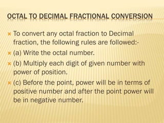 OCTAL TO DECIMAL FRACTIONAL CONVERSION
 To convert any octal fraction to Decimal
fraction, the following rules are followed:-
 (a) Write the octal number.
 (b) Multiply each digit of given number with
power of position.
 (c) Before the point, power will be in terms of
positive number and after the point power will
be in negative number.
 