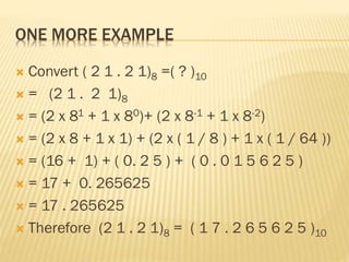 ONE MORE EXAMPLE
 Convert ( 2 1 . 2 1)8 =( ? )10
 = (2 1 . 2 1)8
 = (2 x 81 + 1 x 80)+ (2 x 8-1 + 1 x 8-2)
 = (2 x 8 + 1 x 1) + (2 x ( 1 / 8 ) + 1 x ( 1 / 64 ))
 = (16 + 1) + ( 0. 2 5 ) + ( 0 . 0 1 5 6 2 5 )
 = 17 + 0. 265625
 = 17 . 265625
 Therefore (2 1 . 2 1)8 = ( 1 7 . 2 6 5 6 2 5 )10
 