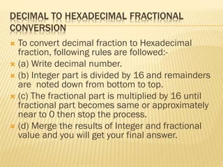 DECIMAL TO HEXADECIMAL FRACTIONAL
CONVERSION
 To convert decimal fraction to Hexadecimal
fraction, following rules are followed:-
 (a) Write decimal number.
 (b) Integer part is divided by 16 and remainders
are noted down from bottom to top.
 (c) The fractional part is multiplied by 16 until
fractional part becomes same or approximately
near to 0 then stop the process.
 (d) Merge the results of Integer and fractional
value and you will get your final answer.
 