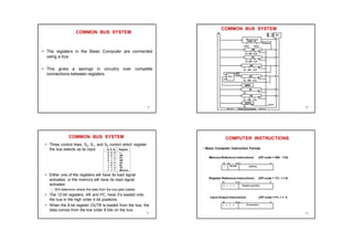 COMMON BUS SYSTEM
• The registers in the Basic Computer are connected
using a bus
• This gives a savings in circuitry over complete
connections between registers
9
COMMON BUS SYSTEM
S2
S1
S0
Bus
Memory unit
4096 x 16
LD INR CLR
Address
Read
Write
AR
LD INR CLR
PC
LD INR CLR
DR
LD INR CLR
AC
ALU
E
INPR
IR
LD
LD INR CLR
TR
OUTR
LD
Clock
16-bit common bus
7
1
2
3
4
5
6
10
COMMON BUS SYSTEM
• Three control lines, S2, S1, and S0 control which register
the bus selects as its input
• Either one of the registers will have its load signal
activated, or the memory will have its read signal
activated
– Will determine where the data from the bus gets loaded
• The 12-bit registers, AR and PC, have 0’s loaded onto
the bus in the high order 4 bit positions
• When the 8-bit register OUTR is loaded from the bus, the
data comes from the low order 8 bits on the bus
S2 S1 S0 Register
0 0 0 x
0 0 1 AR
0 1 0 PC
0 1 1 DR
1 0 0 AC
1 0 1 IR
1 1 0 TR
1 1 1 Memory
11
COMPUTER INSTRUCTIONS
• Basic Computer Instruction Format
15 14 12 11 0
I Opcode Address
Memory-Reference Instructions (OP-code = 000 - 110)
Register-Reference Instructions (OP-code = 111, I = 0)
Input-Output Instructions (OP-code =111, I = 1)
15 12 11 0
Register operation
0 1 1 1
15 12 11 0
I/O operation
1 1 1 1
12
 