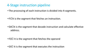 4-Stage instruction pipeline
•The processing of each instruction is divided into 4-segments.
•FI🡪It is the segment that fetches an instruction.
•DA🡪It is the segment that decode instruction and calculate effective
address.
•FO🡪 It is the segment that fetches the operand
•EX🡪 It is the segment that executes the instruction
 