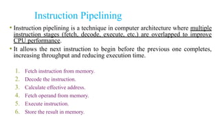 Instruction Pipelining
• Instruction pipelining is a technique in computer architecture where multiple
instruction stages (fetch, decode, execute, etc.) are overlapped to improve
CPU performance.
• It allows the next instruction to begin before the previous one completes,
increasing throughput and reducing execution time.
1. Fetch instruction from memory.
2. Decode the instruction.
3. Calculate effective address.
4. Fetch operand from memory.
5. Execute instruction.
6. Store the result in memory.
 