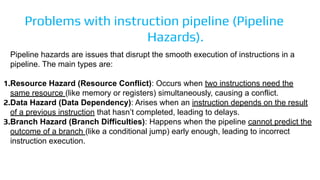 Problems with instruction pipeline (Pipeline
Hazards).
Pipeline hazards are issues that disrupt the smooth execution of instructions in a
pipeline. The main types are:
1.Resource Hazard (Resource Conflict): Occurs when two instructions need the
same resource (like memory or registers) simultaneously, causing a conflict.
2.Data Hazard (Data Dependency): Arises when an instruction depends on the result
of a previous instruction that hasn’t completed, leading to delays.
3.Branch Hazard (Branch Difficulties): Happens when the pipeline cannot predict the
outcome of a branch (like a conditional jump) early enough, leading to incorrect
instruction execution.
 