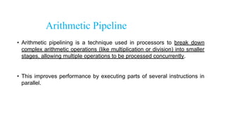 Arithmetic Pipeline
• Arithmetic pipelining is a technique used in processors to break down
complex arithmetic operations (like multiplication or division) into smaller
stages, allowing multiple operations to be processed concurrently.
• This improves performance by executing parts of several instructions in
parallel.
 