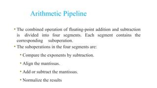 Arithmetic Pipeline
• The combined operation of floating-point addition and subtraction
is divided into four segments. Each segment contains the
corresponding suboperation.
• The suboperations in the four segments are:
• Compare the exponents by subtraction.
• Align the mantissas.
• Add or subtract the mantissas.
• Normalize the results
 