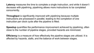 Latency measures the time to complete a single instruction, and while it doesn’t
decrease with pipelining, pipelining allows more instructions to be completed
concurrently.
Throughput is significantly improved with pipelining because multiple
instructions are processed in parallel, leading to the completion of one
instruction per clock cycle after the pipeline is filled.
Speedup quantifies the performance improvement achieved by pipelining, often
close to the number of pipeline stages, provided hazards are minimized.
Efficiency is a measure of how effectively the pipeline stages are utilized. It is
affected by hazards, stalls, and the balance of work between stages.
 