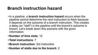 Branch instruction hazard
•In a pipeline, a branch instruction hazard occurs when the
pipeline cannot determine the next instruction to fetch because
it depends on the outcome of a branch instruction. This creates
a delay (or "stall") in the pipeline until the branch's outcome is
known. Let’s break down this scenario with the given
information:
•Number of time slots: 12
•Total instructions: 7
•Branch instruction: 3rd instruction
•Number of stalls due to the branch: 2
 