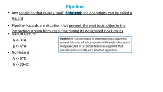 Pipeline
Hazard
• Any condition that causes ‘stall’ in the pipeline operations can be called a
Hazard
• Pipeline hazards are situation that prevent the next instruction in the
instruction stream from executing during its designated clock cycles.
• Hazard Occurs:
A <- 3+A
B <- 4*A
• No Hazard
A <- 5*C
B <- 20+C
Pipeline: It is a technique of decomposing a sequential
process into a no of sub processes with each sub process
being executed in a special dedicated segment that
operates concurrently with all other segments.
 