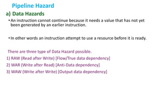 Pipeline Hazard
a) Data Hazards
•An instruction cannot continue because it needs a value that has not yet
been generated by an earlier instruction.
•In other words an instruction attempt to use a resource before it is ready.
There are three type of Data Hazard possible.
1) RAW (Read after Write) [Flow/True data dependency]
2) WAR (Write after Read) [Anti-Data dependency]
3) WAW (Write after Write) [Output data dependency]
 