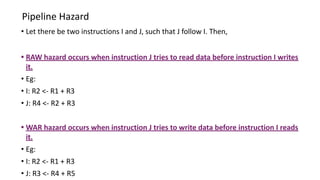 Pipeline Hazard
• Let there be two instructions I and J, such that J follow I. Then,
• RAW hazard occurs when instruction J tries to read data before instruction I writes
it.
• Eg:
• I: R2 <- R1 + R3
• J: R4 <- R2 + R3
• WAR hazard occurs when instruction J tries to write data before instruction I reads
it.
• Eg:
• I: R2 <- R1 + R3
• J: R3 <- R4 + R5
 