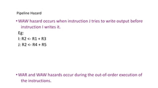 Pipeline Hazard
•WAW hazard occurs when instruction J tries to write output before
instruction I writes it.
Eg:
I: R2 <- R1 + R3
J: R2 <- R4 + R5
•WAR and WAW hazards occur during the out-of-order execution of
the instructions.
 