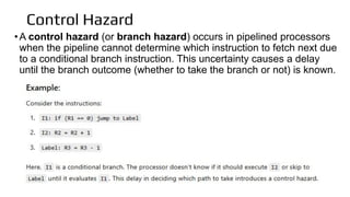 Control Hazard
•A control hazard (or branch hazard) occurs in pipelined processors
when the pipeline cannot determine which instruction to fetch next due
to a conditional branch instruction. This uncertainty causes a delay
until the branch outcome (whether to take the branch or not) is known.
 