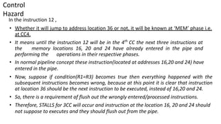Control
Hazard
In the instruction 12 ,
• Whether it will jump to address location 36 or not, it will be known at ‘MEM’ phase i.e.
at CC4.
• It means until the instruction 12 will be in the 4th
CC the next three instructions at
the memory locations 16, 20 and 24 have already entered in the pipe and
performing the operations in their respective phases.
• In normal pipeline concept these instruction(located at addresses 16,20 and 24) have
entered in the pipe.
• Now, suppose if condition(R1=R3) becomes true then everything happened with the
subsequent instructions becomes wrong, because at this point it is clear that instruction
at location 36 should be the next instruction to be executed, instead of 16,20 and 24.
• So, there is a requirement of flush out the wrongly entered/processed instructions.
• Therefore, STALLS for 3CC will occur and instruction at the location 16, 20 and 24 should
not suppose to executes and they should flush out from the pipe.
 