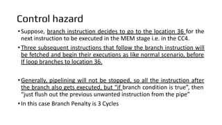 Control hazard
•Suppose, branch instruction decides to go to the location 36 for the
next instruction to be executed in the MEM stage i.e. in the CC4.
•Three subsequent instructions that follow the branch instruction will
be fetched and begin their executions as like normal scenario, before
If loop branches to location 36.
•Generally, pipelining will not be stopped, so all the instruction after
the branch also gets executed, but “if branch condition is true”, then
“just flush out the previous unwanted instruction from the pipe”
•In this case Branch Penalty is 3 Cycles
 