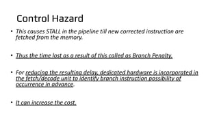 Control Hazard
• This causes STALL in the pipeline till new corrected instruction are
fetched from the memory.
• Thus the time lost as a result of this called as Branch Penalty.
• For reducing the resulting delay, dedicated hardware is incorporated in
the fetch/decode unit to identify branch instruction possibility of
occurrence in advance.
• It can increase the cost.
 