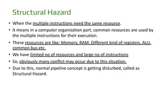 Structural Hazard
• When the multiple instructions need the same resource.
• It means in a computer organization part, common resources are used by
the multiple instructions for their execution.
• These resources are like: Memory, RAM, Different kind of registers, ALU,
common bus etc.
• We have limited no of resources and large no of instructions
• So, obviously many conflict may occur due to this situation.
• Due to this, normal pipeline concept is getting disturbed, called as
Structural Hazard.
 