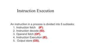 Instruction Execution
An instruction in a process is divided into 5 subtasks:
1. Instruction fetch (IF).
2. Instruction decode (ID).
3. Operand fetch (OF).
4. Instruction Execution (IE).
5. Output store (OS).
 