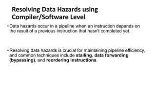 Resolving Data Hazards using
Compiler/Software Level
•Data hazards occur in a pipeline when an instruction depends on
the result of a previous instruction that hasn't completed yet.
•Resolving data hazards is crucial for maintaining pipeline efficiency,
and common techniques include stalling, data forwarding
(bypassing), and reordering instructions.
 