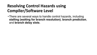 Resolving Control Hazards using
Compiler/Software Level
•There are several ways to handle control hazards, including
stalling (waiting for branch resolution), branch prediction,
and branch delay slots.
 