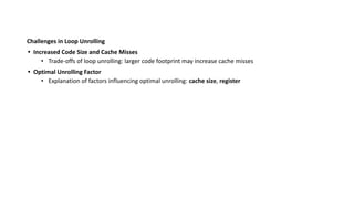Challenges in Loop Unrolling
• Increased Code Size and Cache Misses
• Trade-offs of loop unrolling: larger code footprint may increase cache misses
• Optimal Unrolling Factor
• Explanation of factors influencing optimal unrolling: cache size, register
 