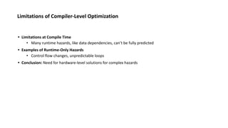 Limitations of Compiler-Level Optimization
• Limitations at Compile Time
• Many runtime hazards, like data dependencies, can’t be fully predicted
• Examples of Runtime-Only Hazards
• Control flow changes, unpredictable loops
• Conclusion: Need for hardware-level solutions for complex hazards
 