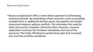 Resource Duplication
•Resource duplication offers a more direct approach to eliminating
structural hazards. By duplicating critical resources, such as providing
multiple ALUs or additional memory ports, the pipeline can handle
concurrent requests without conflicts. This eliminates the need for
stalls and ensures smoother instruction flow. However, resource
duplication increases the hardware complexity and cost of the
processor. The trade-off between performance gain and increased
cost must be carefully considered.
 