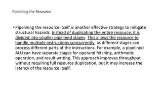 Pipelining the Resource
•Pipelining the resource itself is another effective strategy to mitigate
structural hazards. Instead of duplicating the entire resource, it is
divided into smaller pipelined stages. This allows the resource to
handle multiple instructions concurrently, as different stages can
process different parts of the instructions. For example, a pipelined
ALU can have separate stages for operand fetching, arithmetic
operation, and result writing. This approach improves throughput
without requiring full resource duplication, but it may increase the
latency of the resource itself.
 