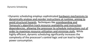 Dynamic Scheduling
•Dynamic scheduling employs sophisticated hardware mechanisms to
dynamically analyze and reorder instructions at runtime, aiming to
avoid structural hazards. Techniques like scoreboarding and
Tomasulo's algorithm track resource availability and instruction
dependencies, allowing the processor to schedule instructions out of
order to maximize resource utilization and minimize stalls. While
highly efficient, dynamic scheduling significantly increases the
complexity of the processor's control logic and can lead to higher
power consumption.
 